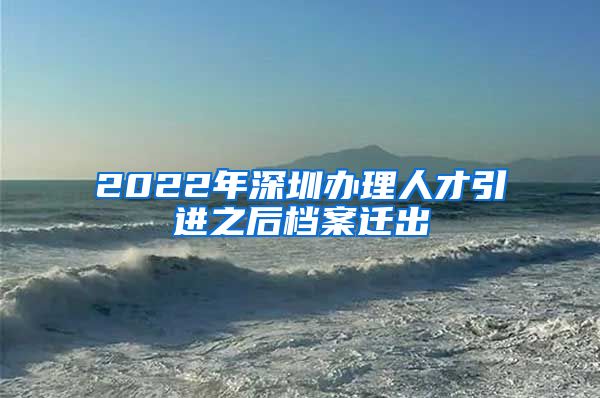 2022年深圳办理人才引进之后档案迁出