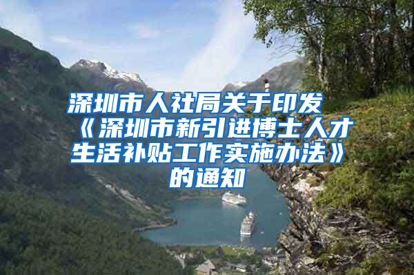 深圳市人社局关于印发《深圳市新引进博士人才生活补贴工作实施办法》的通知