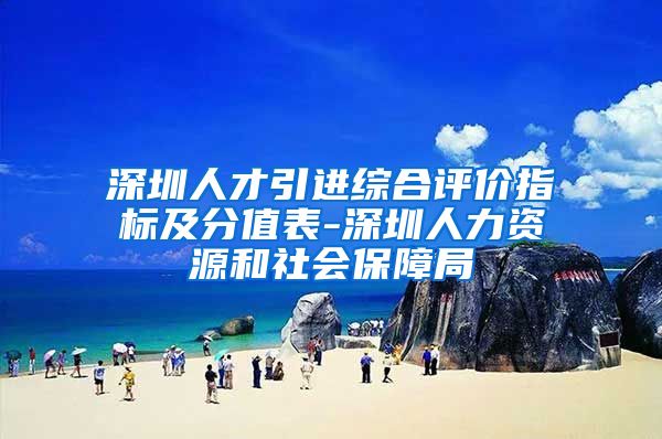 深圳人才引进综合评价指标及分值表-深圳人力资源和社会保障局