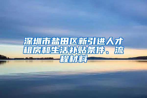 深圳市盐田区新引进人才租房和生活补贴条件、流程材料