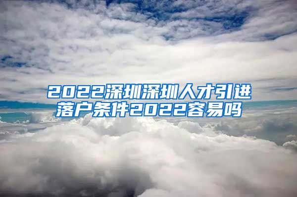 2022深圳深圳人才引进落户条件2022容易吗