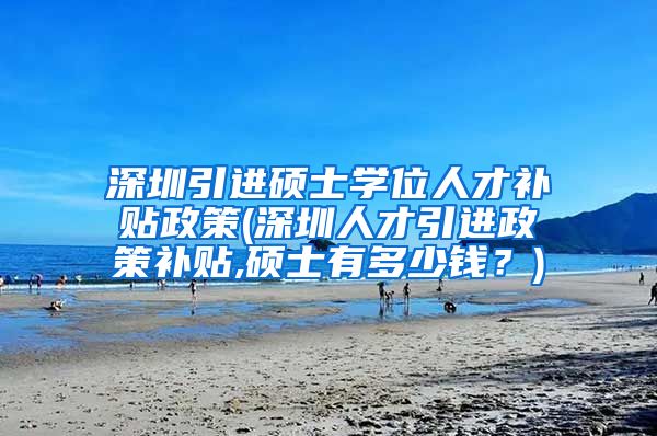 深圳引进硕士学位人才补贴政策(深圳人才引进政策补贴,硕士有多少钱？)