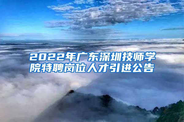 2022年广东深圳技师学院特聘岗位人才引进公告