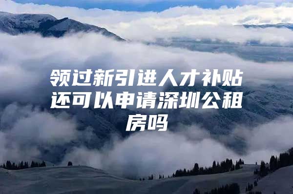 领过新引进人才补贴还可以申请深圳公租房吗