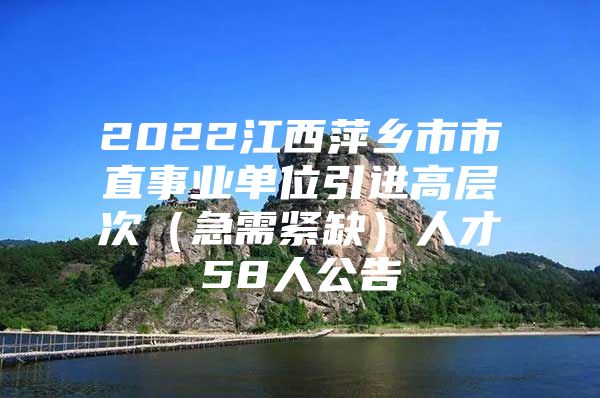 2022江西萍乡市市直事业单位引进高层次（急需紧缺）人才58人公告