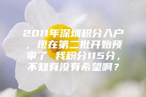 2011年深圳积分入户，现在第二批开始预审了 我积分115分，不知有没有希望啊？