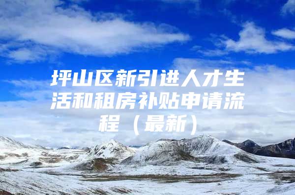 坪山区新引进人才生活和租房补贴申请流程（最新）