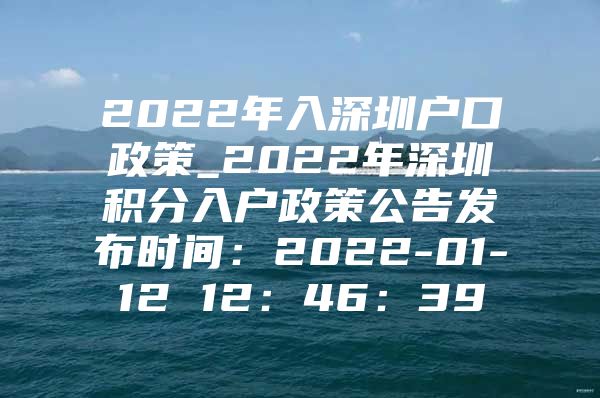 2022年入深圳户口政策_2022年深圳积分入户政策公告发布时间：2022-01-12 12：46：39