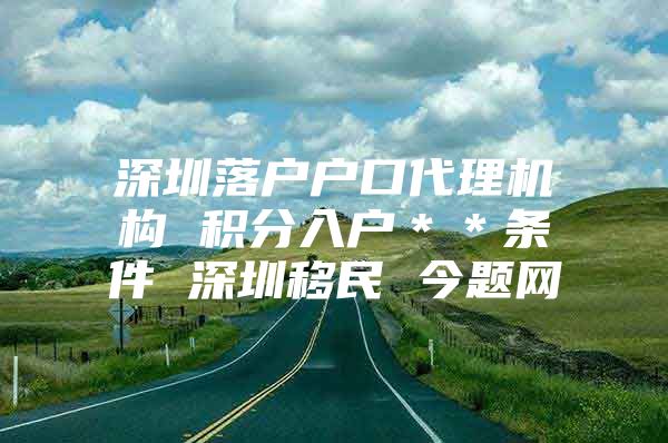 深圳落户户口代理机构 积分入户＊＊条件 深圳移民 今题网