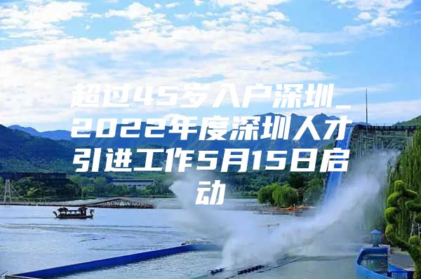 超过45岁入户深圳_2022年度深圳人才引进工作5月15日启动