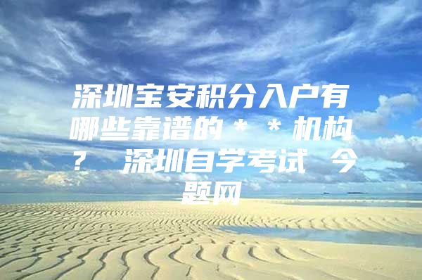 深圳宝安积分入户有哪些靠谱的＊＊机构？ 深圳自学考试 今题网