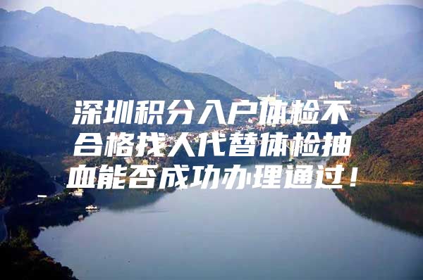 深圳积分入户体检不合格找人代替体检抽血能否成功办理通过！