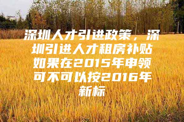 深圳人才引进政策，深圳引进人才租房补贴如果在2015年申领可不可以按2016年新标