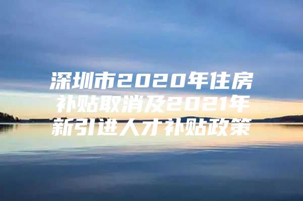 深圳市2020年住房补贴取消及2021年新引进人才补贴政策