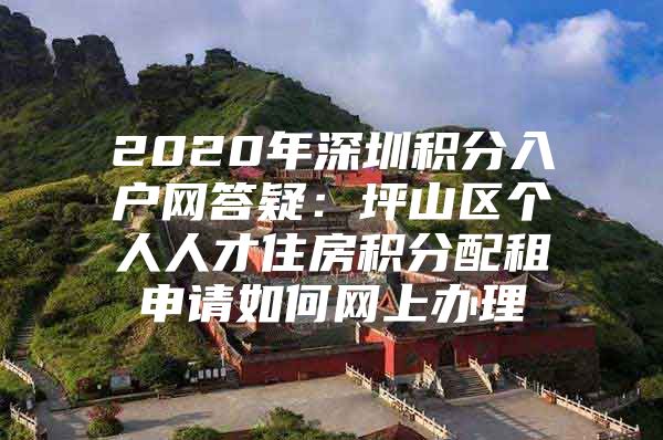 2020年深圳积分入户网答疑：坪山区个人人才住房积分配租申请如何网上办理