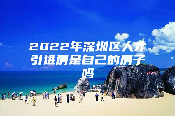 2022年深圳区人才引进房是自己的房子吗