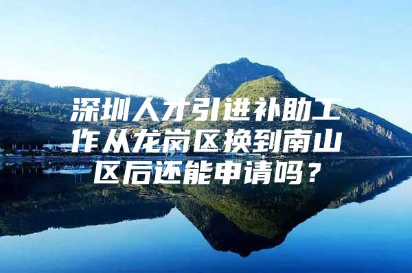 深圳人才引进补助工作从龙岗区换到南山区后还能申请吗？