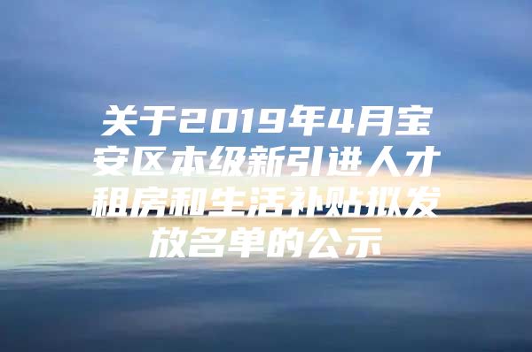 关于2019年4月宝安区本级新引进人才租房和生活补贴拟发放名单的公示