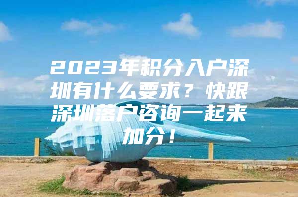 2023年积分入户深圳有什么要求？快跟深圳落户咨询一起来加分！