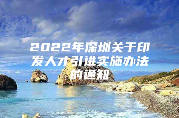 2022年深圳关于印发人才引进实施办法的通知