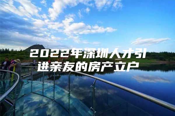 2022年深圳人才引进亲友的房产立户