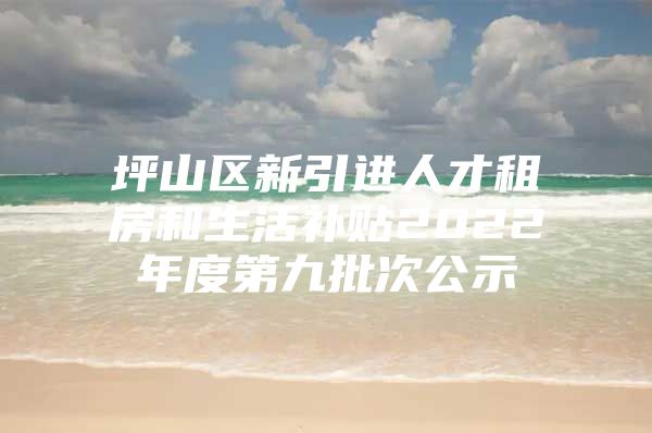 坪山区新引进人才租房和生活补贴2022年度第九批次公示