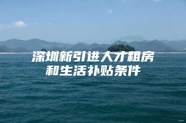 深圳新引进人才租房和生活补贴条件