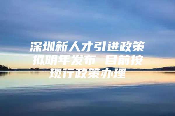 深圳新人才引进政策拟明年发布 目前按现行政策办理