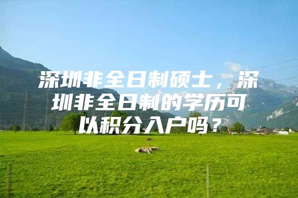 深圳非全日制硕士，深圳非全日制的学历可以积分入户吗？