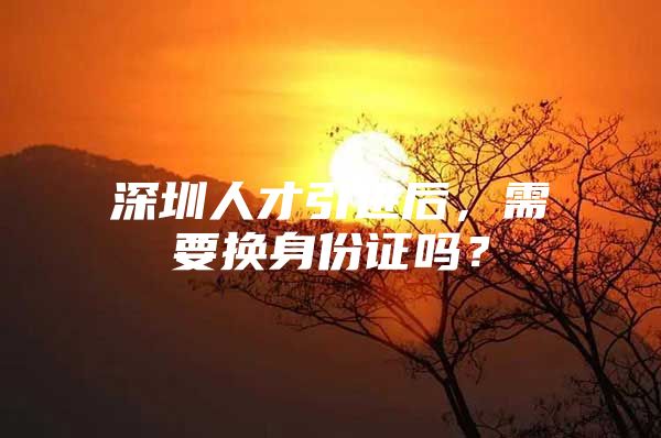 深圳人才引进后，需要换身份证吗？