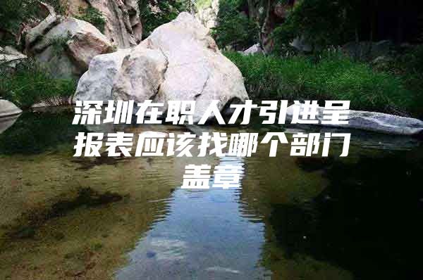 深圳在职人才引进呈报表应该找哪个部门盖章