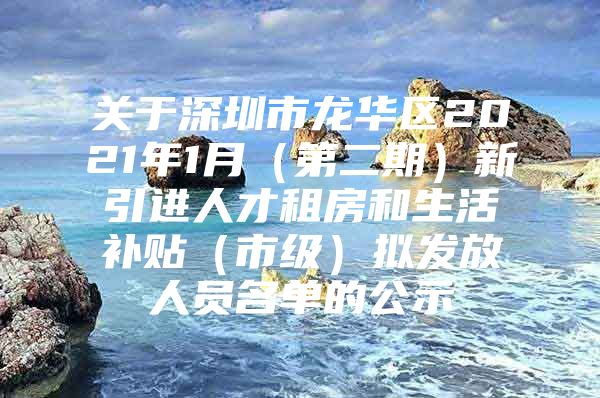 关于深圳市龙华区2021年1月（第二期）新引进人才租房和生活补贴（市级）拟发放人员名单的公示