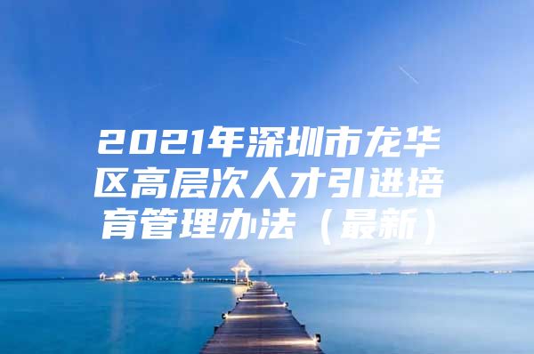 2021年深圳市龙华区高层次人才引进培育管理办法（最新）