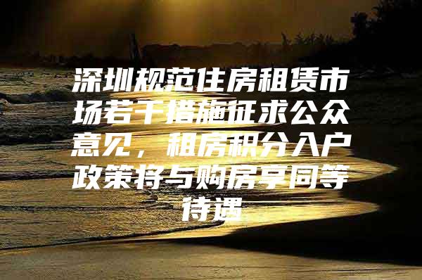 深圳规范住房租赁市场若干措施征求公众意见，租房积分入户政策将与购房享同等待遇