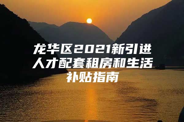 龙华区2021新引进人才配套租房和生活补贴指南