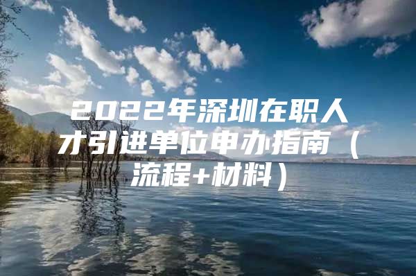 2022年深圳在职人才引进单位申办指南（流程+材料）