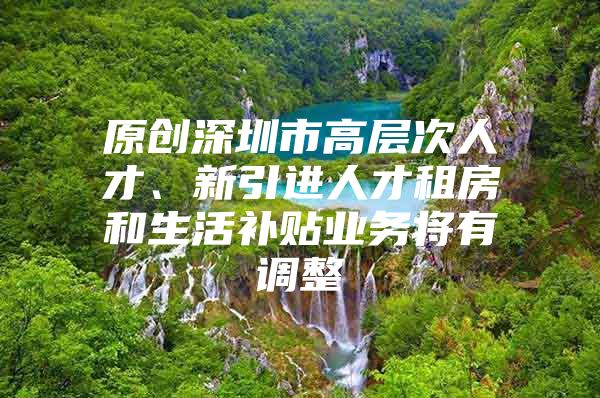 原创深圳市高层次人才、新引进人才租房和生活补贴业务将有调整