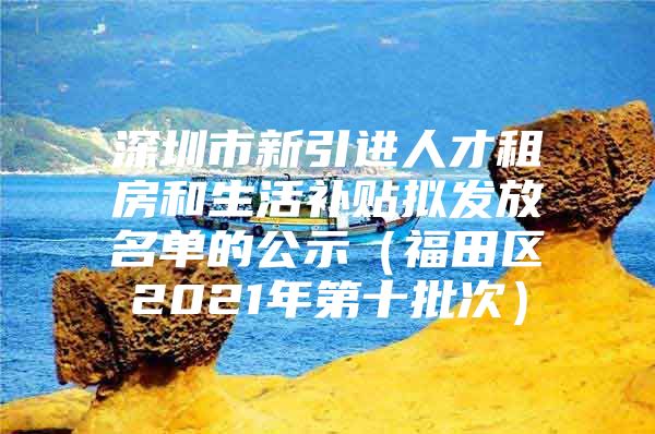 深圳市新引进人才租房和生活补贴拟发放名单的公示（福田区2021年第十批次）