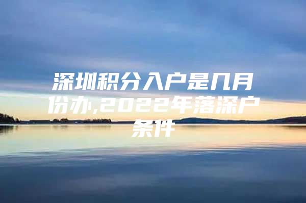 深圳积分入户是几月份办,2022年落深户条件