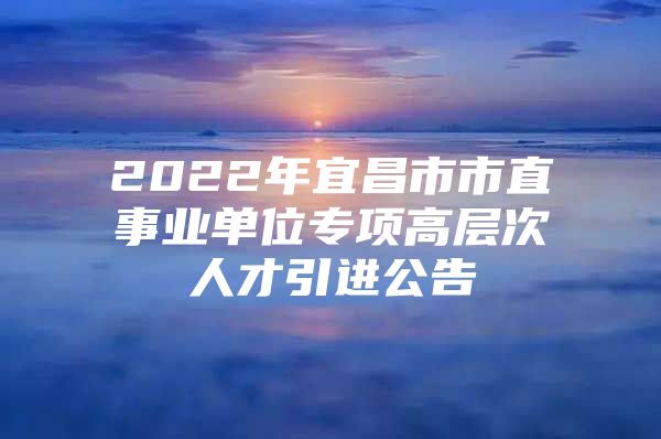 2022年宜昌市市直事业单位专项高层次人才引进公告