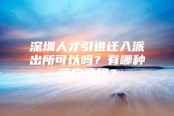 深圳人才引进迁入派出所可以吗？有哪种落户选择？