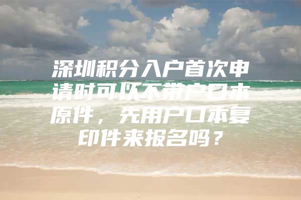 深圳积分入户首次申请时可以不带户口本原件，先用户口本复印件来报名吗？