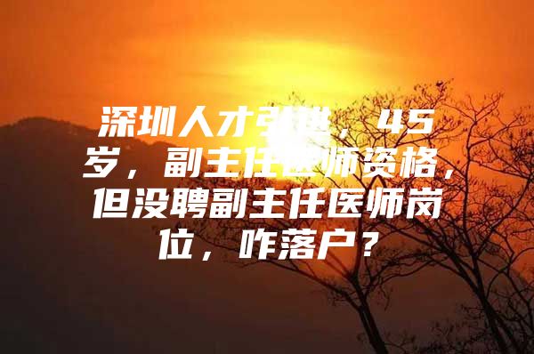 深圳人才引进，45岁，副主任医师资格，但没聘副主任医师岗位，咋落户？