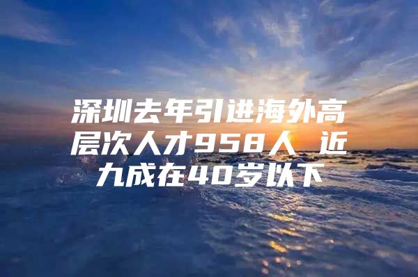 深圳去年引进海外高层次人才958人 近九成在40岁以下