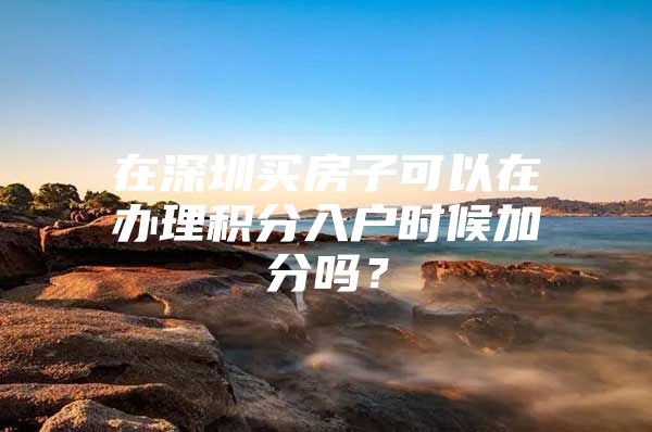 在深圳买房子可以在办理积分入户时候加分吗？