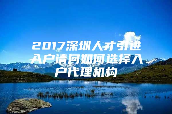 2017深圳人才引进入户请问如何选择入户代理机构