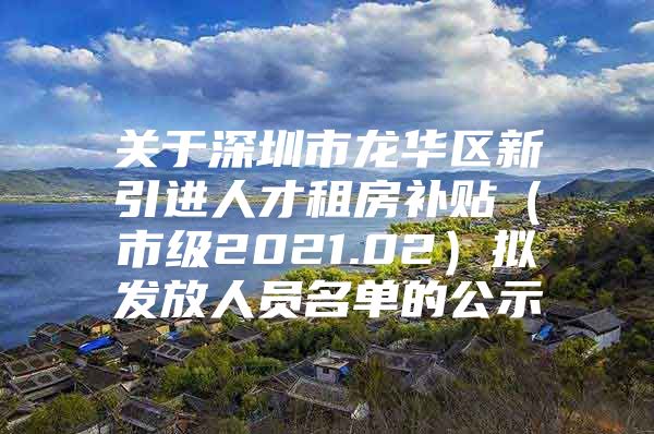 关于深圳市龙华区新引进人才租房补贴（市级2021.02）拟发放人员名单的公示