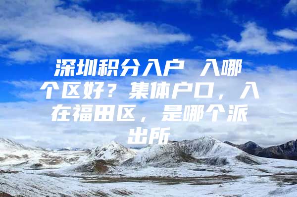 深圳积分入户 入哪个区好？集体户口，入在福田区，是哪个派出所