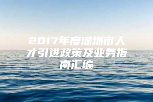 2017年度深圳市人才引进政策及业务指南汇编