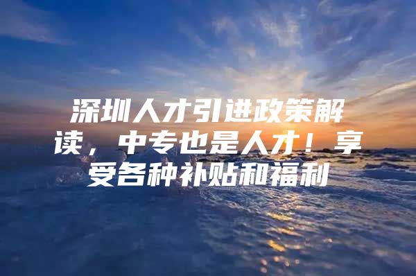 深圳人才引进政策解读，中专也是人才！享受各种补贴和福利